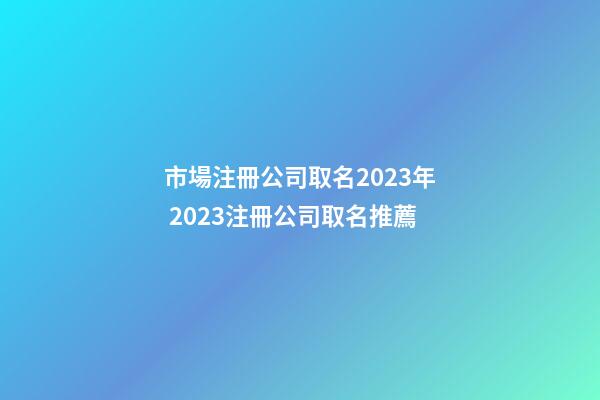 市場注冊公司取名2023年 2023注冊公司取名推薦